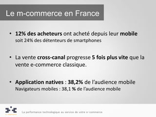 Le m-commerce en France

• 12% des acheteurs ont acheté depuis leur mobile
  soit 24% des détenteurs de smartphones


• La vente cross-canal progresse 5 fois plus vite que la
  vente e-commerce classique.

• Application natives : 38,2% de l’audience mobile
  Navigateurs mobiles : 38,1 % de l’audience mobile



     La performance technologique au service de votre e-commerce
 