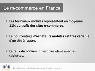 Le m-commerce en France

• Les terminaux mobiles représentent en moyenne
  11% du trafic des sites e-commerce.

• Le pourcentage d’acheteurs mobiles est très variable
  d’un site à l’autre.

• Le taux de conversion est très élevé avec les
  tablettes.


     La performance technologique au service de votre e-commerce
 
