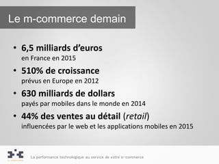 Le m-commerce demain

• 6,5 milliards d’euros
  en France en 2015
• 510% de croissance
  prévus en Europe en 2012
• 630 milliards de dollars
  payés par mobiles dans le monde en 2014
• 44% des ventes au détail (retail)
  influencées par le web et les applications mobiles en 2015



     La performance technologique au service de votre e-commerce
 