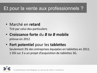 Et pour la vente aux professionnels ?


 • Marché en retard
   Tiré par celui des particuliers
 • Croissance forte du B to B mobile
   prévue en 2012
 • Fort potentiel pour les tablettes
   Seulement 3% des entreprises équipées en tablettes en 2011.
   1 DSI sur 3 a un projet d’acquisition de tablettes 3G.




      La performance technologique au service de votre e-commerce
 