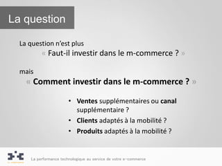 La question

  La question n’est plus
          « Faut-il investir dans le m-commerce ? »

  mais
    « Comment investir dans le m-commerce ? »

                        • Ventes supplémentaires ou canal
                          supplémentaire ?
                        • Clients adaptés à la mobilité ?
                        • Produits adaptés à la mobilité ?


     La performance technologique au service de votre e-commerce
 