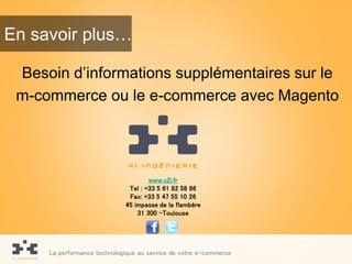 En savoir plus…

 Besoin d’informations supplémentaires sur le
 m-commerce ou le e-commerce avec Magento




                                     www.x2i.fr
                              Tel : +33 5 61 82 58 86
                              Fax: +33 5 47 55 10 26
                             45 impasse de la flambère
                                 31 300 -Toulouse




     La performance technologique au service de votre e-commerce
 