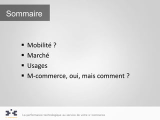Sommaire


      Mobilité ?
      Marché
      Usages
      M-commerce, oui, mais comment ?




   La performance technologique au service de votre e-commerce
 