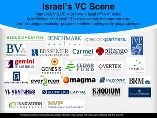Israel’s VC Scene
Many leading US VCs have a local office in Israel
In addition a lot of local VCs are available for entrepreneurs
And the unique incubator program enables funding early stage startups.
These companies are brought as examples of Israeli VCs, and are not necessarily affiliated with the summit
 