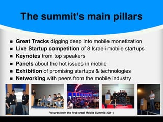The summit's main pillars
Great Tracks digging deep into mobile monetization
Live Startup competition of 8 Israeli mobile startups
Keynotes from top speakers
Panels about the hot issues in mobile
Exhibition of promising startups & technologies
Networking with peers from the mobile industry
Pictures from the first Israel Mobile Summit (2011)
 