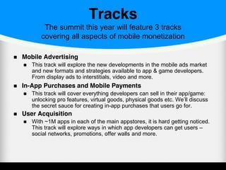 Tracks
The summit this year will feature 3 tracks
covering all aspects of mobile monetization
Mobile Advertising
This track will explore the new developments in the mobile ads market
and new formats and strategies available to app & game developers.
From display ads to interstitials, video and more.
In-App Purchases and Mobile Payments
This track will cover everything developers can sell in their app/game:
unlocking pro features, virtual goods, physical goods etc. We’ll discuss
the secret sauce for creating in-app purchases that users go for.
User Acquisition
With ~1M apps in each of the main appstores, it is hard getting noticed.
This track will explore ways in which app developers can get users –
social networks, promotions, offer walls and more.
 