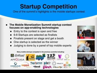 Startup Competition
One of the summit’s highlights is the mobile startups contest
The Mobile Monetization Summit startup contest
focuses on app-enabling technologies
Entry to the contest is open and free
6-8 Startups are selected as finalists
Finalists present on stage and get a booth
One startup is selected as the winner
Judging is done by a panel of top mobile experts
Winning teams from previous
summit startup contests
Many mobile startups competed in the previous summits including:
 