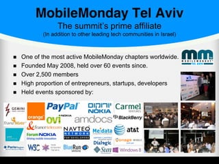 MobileMonday Tel Aviv
The summit’s prime affiliate
(In addition to other leading tech communities in Israel)
One of the most active MobileMonday chapters worldwide.
Founded May 2008, held over 60 events since.
Over 2,500 members
High proportion of entrepreneurs, startups, developers
Held events sponsored by:
 