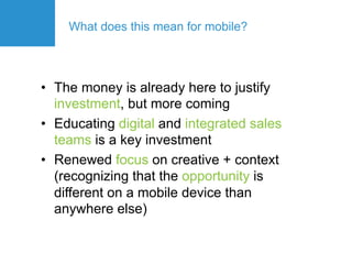 What does this mean for mobile?




•  The money is already here to justify
   investment, but more coming
•  Educating digital and integrated sales
   teams is a key investment
•  Renewed focus on creative + context
   (recognizing that the opportunity is
   different on a mobile device than
   anywhere else)
 
