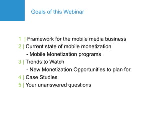 Goals of this Webinar



1 | Framework for the mobile media business
2 | Current state of mobile monetization
    - Mobile Monetization programs
3 | Trends to Watch
    - New Monetization Opportunities to plan for
4 | Case Studies
5 | Your unanswered questions
 