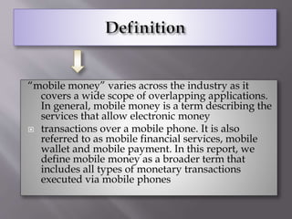 “mobile money” varies across the industry as it
covers a wide scope of overlapping applications.
In general, mobile money is a term describing the
services that allow electronic money
 transactions over a mobile phone. It is also
referred to as mobile financial services, mobile
wallet and mobile payment. In this report, we
define mobile money as a broader term that
includes all types of monetary transactions
executed via mobile phones
 