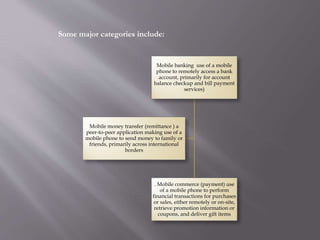 Mobile banking use of a mobile
phone to remotely access a bank
account, primarily for account
balance checkup and bill payment
services)
. Mobile commerce (payment) use
of a mobile phone to perform
financial transactions for purchases
or sales, either remotely or on-site,
retrieve promotion information or
coupons, and deliver gift items
Mobile money transfer (remittance ) a
peer-to-peer application making use of a
mobile phone to send money to family or
friends, primarily across international
borders
Some major categories include:
 