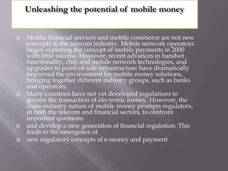  Mobile financial services and mobile commerce are not new
concepts in the telecom industry. Mobile network operators
began exploring the concept of mobile payments in 2000
with little success. However, recent advances in handset
functionality, chip and mobile network technologies, and
upgrades to point-of-sale infrastructure have dramatically
improved the environment for mobile money solutions,
bringing together different industry groups, such as banks
and operators.
 Many countries have not yet developed regulations to
govern the transaction of electronic money. However, the
cross-industry nature of mobile money prompts regulators,
in both the telecom and financial sectors, to confront
important questions
 and develop a new generation of financial regulation. This
leads to the emergence of
 new regulatory concepts of e-money and payment
 