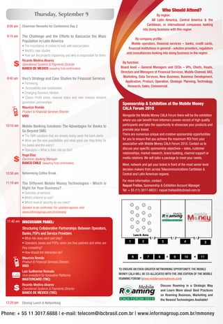 Who Should Attend?
                     Thursday, September 9                                                                  By region:
                                                                                                        All Latin America, Central America & the
  9:00 am   Chairman Remarks for Conference Day 2                                                   Caribbean, or international companies looking
                                                                                                 into doing business with this region
  9:10 am   The Challenge and the Efforts to Bancarize the Mass
                                                                                           By company proﬁle:
            Population in Latin America
                                                                                        Mobile operators, ﬁnancial services – banks, credit cards,
            • The importance of mobile to help with bancarization
                                                                                      ﬁnancial institutions in general - solution providers, regulators
            • World’s case studies
                                                                                     and consultancies looking into doing business in the region.
            • How are the projects happening and who is responsible for them
            Ricardo Medina Alvarez
      $     Operational Systems & Payments Director
            BANCO DE MEXICO (awayting ﬁnal conﬁrmation)
                                                                                  By function:
                                                                                 Board level – General Managers and CEOs – VPs, Chiefs, Heads,
                                                                                 Directors and Managers of Financial Services, Mobile Channel, VAS,
                                                                                  Marketing, Data Services, New Business, Business Development,
  9:40 am   Vivo’s Strategy and Case Studies for Financial Services
                                                                                    Application, Product, Operation, Strategic Planning, Technology,
            • Partnering
                                                                                      Research, Sales, Commercial.
            • Accessibility and mobilization
            • Emerging Business Models
            • Cases: Proﬁt share, revenue share and new revenue streams
            generation partnerships                                               Sponsorship & Exhibition at the Mobile Money
            Maurício Romão                                                        CALA Forum 2010
            Product & Financial Services Director
            VIVO                                                                  Alongside the Mobile Money CALA Forum there will be the exhibition
                                                                                  where you can beneﬁt from Informa’s proven record of high quality
 10:10 am   Mobile Banking Solutions: The Advantages for Banks to                 participants and take the opportunity to showcase your products and
            Go Beyond SMS                                                         promote your brand.
            • The SMS solutions that are already being used: the bank alerts      There are numerous unique and creative sponsorship opportunities
            • What are the new possibilities and what good can they bring for     for you to ensure that you achieve the maximum ROI from your
            the banks and the users?                                              association with Mobile Money CALA Forum 2010. Contact us to
            • Operators – What is their role on this?                             discuss your speciﬁc sponsorship objectives – sales, customer
                                                                                  relationships, market research, brand building, channel support or
            Hugo Diaz
      $     Electronic Banking Manager
            BANCO CHILE (awayting ﬁnal conﬁrmation)
                                                                                  media relations. We will tailor a package to meet your needs.
                                                                                  Meet, network and get your brand in front of the most senior level
                                                                                  decision makers from across Telecommunications Caribbean &
 10:50 am   Networking Coffee Break                                               Central and Latin American regions.
                                                                                  For more information, contact:
 11:10 am   The Different Mobile Money Technologies - Which is
                                                                                  Raquel Freitas, Sponsorship & Exhibition Account Manager
            Right for Your Business?
                                                                                  Tel: + 55 (11) 3017-6833 | raquel.freitas@ibcbrasil.com.br
            • Selection of services
            • Which channel to use?
            • Which level of security do you need?
            Speaker to be conﬁrmed. For updated agenda, visit
            www.informagroup.com.br/mmoney


  11:40 am
 10:40 am DISCUSSION PANEL:
            Structuring Collaborative Partnerships Between Operators,
            Banks, PSPs and Service Providers
            • What role does each part play?
            • Operators, banks and PSPs: when are they partners and when are
            they competing?
            • How should the interaction be?
            Maurício Romão
            Product & Financial Services Director
            VIVO
                                                                                TO ENSURE AN EVEN GREATER NETWORKING OPPORTUNITY, THE MOBILE
            Luiz Guilherme Roncato
            Vice-president for Innovative Platforms                             MONEY CALA WILL BE CO-ALLOCATED WITH THE 2ND EDITION OF THE MOBILE
            MASTERCARD (TBC)                                                    ROAMING FORUM! (www.mobileroamingforum.com)
            Ricardo Medina Alvarez
      $     Operational Systems & Payments Director
            BANCO DE MEXICO (TBC)
                                                                                                               Discuss Roaming in a Strategic Way
                                                                                                               and Learn More about Best Practices
                                                                                                               on Roaming Business, Marketing and
                                                                                                               the Newest Technologies Available!
 12:20 pm   Closing Lunch & Networking


Phone: + 55 11 3017.6888 | e-mail: telecom@ibcbrasil.com.br | www.informagroup.com.br/mmoney
 