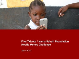 Five Talents / Mama Bahati Foundation
Mobile Money Challenge
April 2013
 