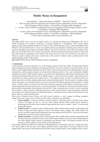 Developing Country Studies                                                                               www.iiste.org
ISSN 2224-607X (Paper) ISSN 2225-0565 (Online)
Vol 2, No.8, 2012



                                   Mobile Money in Bangladesh

                    Atiqur Rahman1 Mohammad Nayeem Abdullah2* Rahat Bari Tooheen3
      1. Senior Lecturer, School of Engineering and Computer Science, Independent University, Bangladesh
                  (IUB) Chittagong, Minhaz Complex, 12 Jamal Khan, Chittagong 4000, Bangladesh
     2. Lecturer, School of Business, Independent University, Bangladesh (IUB) Chittagong, Minhaz Comlex,
                                    12 Jamal Khan, Chittagong 4000, Bangladesh
       3. Lecturer, School of Environmental Science and Management, Independent University, Bangladesh
                 (IUB) Chittagong, Minhaz Complex, 12 Jamal Khan, Chittagong – 4000, Bangladesh
                          * E-mail of the corresponding author: nayeem30@yahoo.com

Abstract
This paper briefly looks at the use of mobile money in a selected non-urban area of Bangladesh. The use of
mobile technology for monetary transactions is gaining prominence in Bangladesh. Some mobile phone
operators along with designated banks have started to offer mobile banking services, and the Bangladesh Post
Office has also joined this trend. A survey was conducted using a questionnaire containing open and close-ended
questions regarding selected aspects of mobile banking. The survey results have shown that the residents of the
study site use mobile money for a variety of transactions related to the personal and professional lives. However
the results cannot be generalized to the whole of the nation since the survey was carried out at one study site.
There is a scope to replicate the survey in other parts of the country to obtain a more complete picture of the
mobile banking scenario in the country.
Keywords: Mobile Money, Mobile Banking, Currency, Bangladesh

1. Introduction
A large majority of phone subscribers live in developing countries (UNCTAD, 2008). Though mobile phones
make communication easier resulting in economic growth, they can also be useful for other innovations, one of
which is mobile banking (Must and Ludewig, 2010). Due to the increasing penetration of mobile phones into rural
communities, mobile payment options can bring formal banking services to the rural communities (Medhi,
Gautama and Toyama, 2009). Mobile money is a tool that allows individuals to make financial transactions using
cell phone technology (Jack and Suri, 2011). Mobile money is a form of electronic money, where real money is
converted into e-money, and put into mobile devices. This mobile currency can then be transferred from one
mobile subscriber to another, making funds transfer among individuals easier. In other words it is simply another
way to send money. It is a transfer of money to a receiver in which the funds are deposited into a mobile or “virtual”
wallet. A mobile wallet is an electronic account that is linked to a person’s mobile phone in which money can be
electronically deposited and used the same as cash. Internationally, M–Wallets are used to pay for goods at stores,
pay for public transportation, make donations and pay bills. Today, consumers have a variety of ways to send and
receive funds or money transfers. Although using cash to send a money transfer is the most popular method for
most people, more and more people want additional options: to send and/or receive funds on the internet, over the
phone, and now, on their mobile phones.
Firms such as Western Union’s service will offer several variations----- and is unique in offering consumers
options in how they send or receive funds over the mobile. Consumers can send funds:
     x Cash-to-mobile: A consumer initiates a money transfer by submitting cash at a Western Union Agent
         location. The funds are sent to a receiver whose mobile operator offers mobile money transfer in
         partnership with Western Union. Funds are deposited into the receiver’s mobile “wallet”, or account tied
         to the mobile phone.
     x Mobile-to-cash: A consumer whose mobile operator offers mobile money transfer in partnership with
         Western Union uses his/her phones to send a cross-border money transfer. The sender notifies the
         receiver via SMS or phone that the funds have been sent and provides the MTCN. The receiver then picks
         up the funds at a Western Union Agent location.
     x Mobile-to-mobile: A consumer whose mobile operator offers mobile money transfer in partnership with
         Western Union uses his phone to send a cross–border money transfer to a receiver whose mobile operator
         also offers mobile money transfer in partnership with Western Union. The funds go directly into the
         receiver’s mobile “wallet”, or account tied to the mobile phone.
According to LIRNEasia (2009), 95% of the poor in Bangladesh have used a phone in the last 3 months while 82%
have used a phone in the last week. If the figures quoted here have a high degree of accuracy reflective of the
ground reality, then the poor will benefit from the mobile money transfer system, which enables clients to send a


                                                         60
 