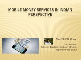 MOBILE MONEY SERVICES IN INDIAN
PERSPECTIVE
MANISH SAXENA,
Joint Advisor,
Telecom Regulatory Authority of India,
Regional Office, Jaipur
 