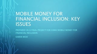 MOBILE MONEY FOR
FINANCIAL INCLUSION: KEY
ISSUES
PREPARED AS A FINAL PROJECT FOR GSMA MOBILE MONEY FOR
FINANCIAL INCLUSION
KAREN WOO
 