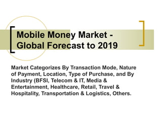 Mobile Money Market -
Global Forecast to 2019
Market Categorizes By Transaction Mode, Nature
of Payment, Location, Type of Purchase, and By
Industry (BFSI, Telecom & IT, Media &
Entertainment, Healthcare, Retail, Travel &
Hospitality, Transportation & Logistics, Others.
 