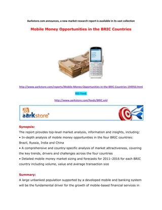 Aarkstore.com announces, a new market research report is available in its vast collection

        Mobile Money Opportunities in the BRIC Countries




http://www.aarkstore.com/reports/Mobile-Money-Opportunities-in-the-BRIC-Countries-194950.html

                                             RSS Feed:

                            http://www.aarkstore.com/feeds/BRIC.xml




Synopsis:
The report provides top-level market analysis, information and insights, including:
• In-depth analysis of mobile money opportunities in the four BRIC countries:
Brazil, Russia, India and China
• A comprehensive and country-specific analysis of market attractiveness, covering
the key trends, drivers and challenges across the four countries
• Detailed mobile money market sizing and forecasts for 2011–2016 for each BRIC
country including volume, value and average transaction size


Summary:
A large unbanked population supported by a developed mobile and banking system
will be the fundamental driver for the growth of mobile-based financial services in
 