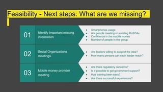 Feasibility - Next steps: What are we missing?
Mobile money provider
meeting
03
● Are there regulatory concerns?
● Is it possible to get government support?
● Has training been easy?
● Are there successful experiences?
Social Organizations
meetings
02
● Are leaders willing to support the idea?
● How many persons can each leader reach?
Identify Important missing
information
01
● Smartphones usage
● Are people meeting on existing RoSCAs
● Confidence in the mobile money
● Number of people in the group
 
