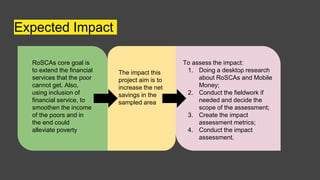 Expected Impact
RoSCAs core goal is
to extend the financial
services that the poor
cannot get. Also,
using inclusion of
financial service, to
smoothen the income
of the poors and in
the end could
alleviate poverty
To assess the impact:
1. Doing a desktop research
about RoSCAs and Mobile
Money;
2. Conduct the fieldwork if
needed and decide the
scope of the assessment;
3. Create the impact
assessment metrics;
4. Conduct the impact
assessment.
The impact this
project aim is to
increase the net
savings in the
sampled area
 