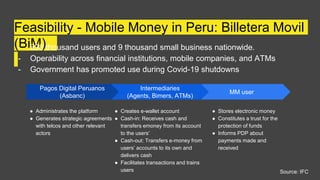Feasibility - Mobile Money in Peru: Billetera Movil
(BiM)
- 898 thousand users and 9 thousand small business nationwide.
- Operability across financial institutions, mobile companies, and ATMs
- Government has promoted use during Covid-19 shutdowns
MM user
● Stores electronic money
● Constitutes a trust for the
protection of funds
● Informs PDP about
payments made and
received
Pagos Digital Peruanos
(Asbanc)
● Administrates the platform
● Generates strategic agreements
with telcos and other relevant
actors
Intermediaries
(Agents, Bimers, ATMs)
● Creates e-wallet account
● Cash-in: Receives cash and
transfers emoney from its account
to the users’
● Cash-out: Transfers e-money from
users’ accounts to its own and
delivers cash
● Facilitates transactions and trains
users Source: IFC
 