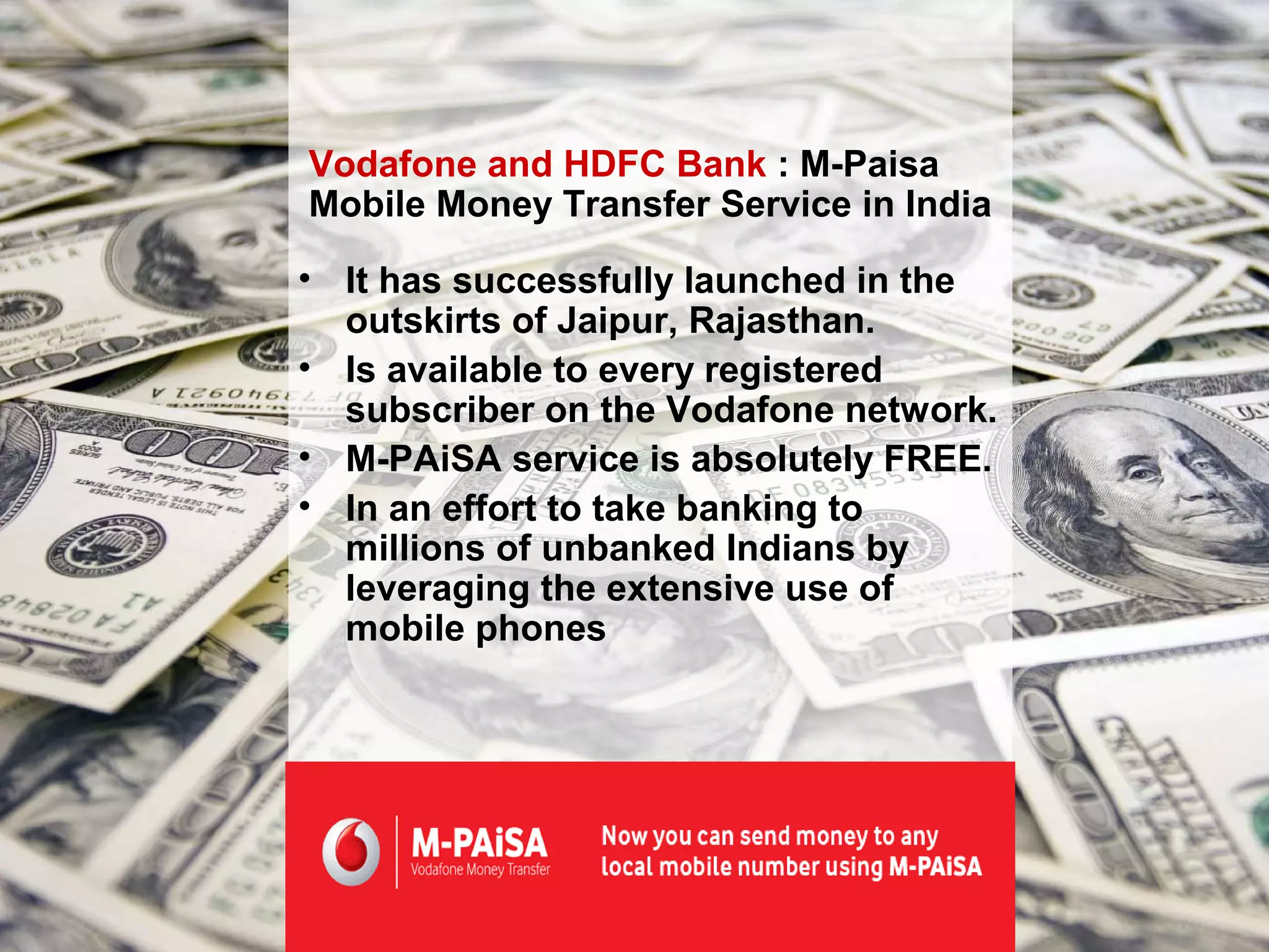 Vodafone and HDFC Bank : M-Paisa
Mobile Money Transfer Service in India

• It has successfully launched in the
  outskirts of Jaipur, Rajasthan.
• Is available to every registered
  subscriber on the Vodafone network.
• M-PAiSA service is absolutely FREE.
• In an effort to take banking to
  millions of unbanked Indians by
  leveraging the extensive use of
  mobile phones
 