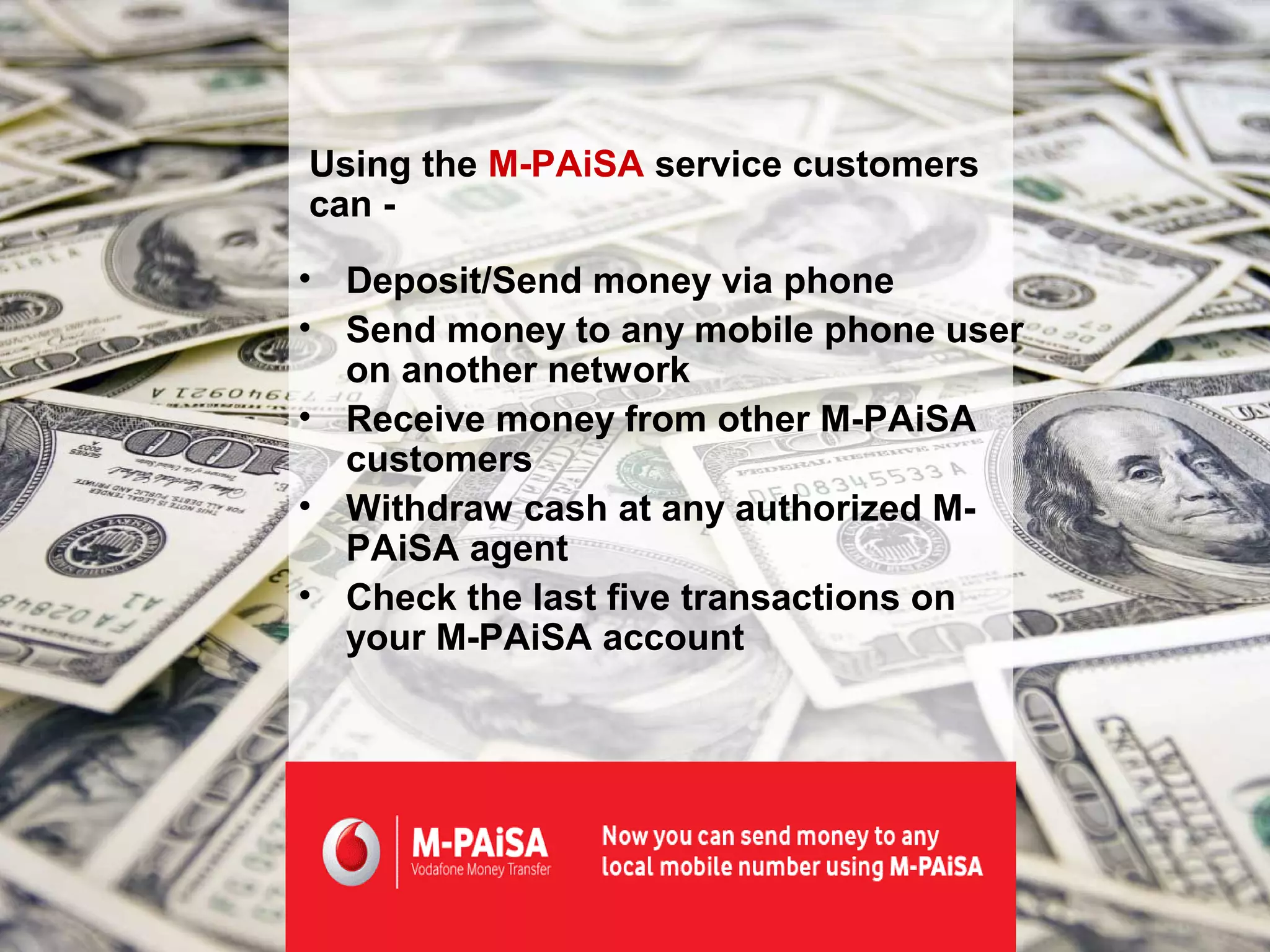 Using the M-PAiSA service customers
can -

• Deposit/Send money via phone
• Send money to any mobile phone user
  on another network
• Receive money from other M-PAiSA
  customers
• Withdraw cash at any authorized M-
  PAiSA agent
• Check the last five transactions on
  your M-PAiSA account
 