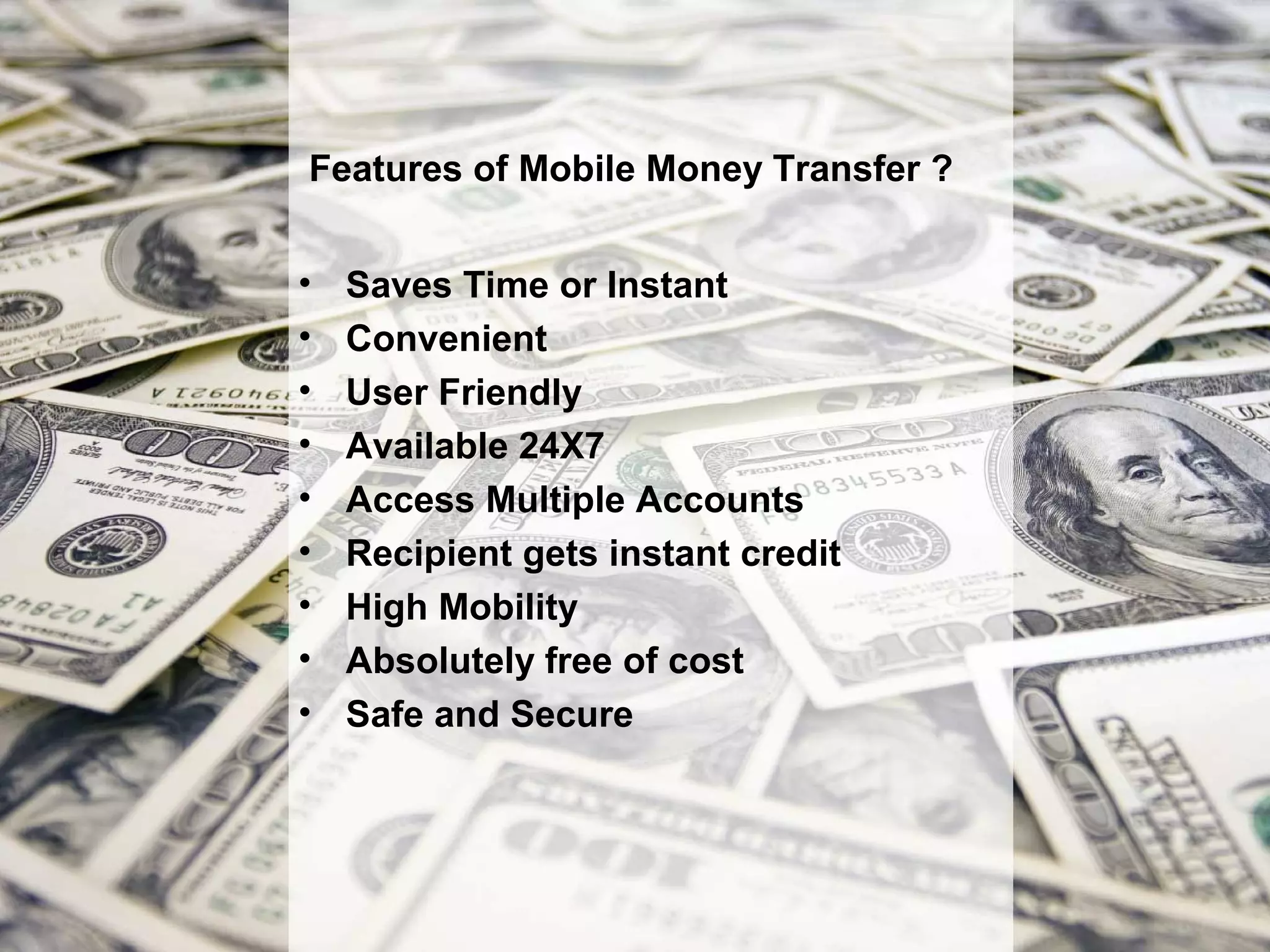 Features of Mobile Money Transfer ?


•   Saves Time or Instant
•   Convenient
•   User Friendly
•   Available 24X7
•   Access Multiple Accounts
•   Recipient gets instant credit
•   High Mobility
•   Absolutely free of cost
•   Safe and Secure
 
