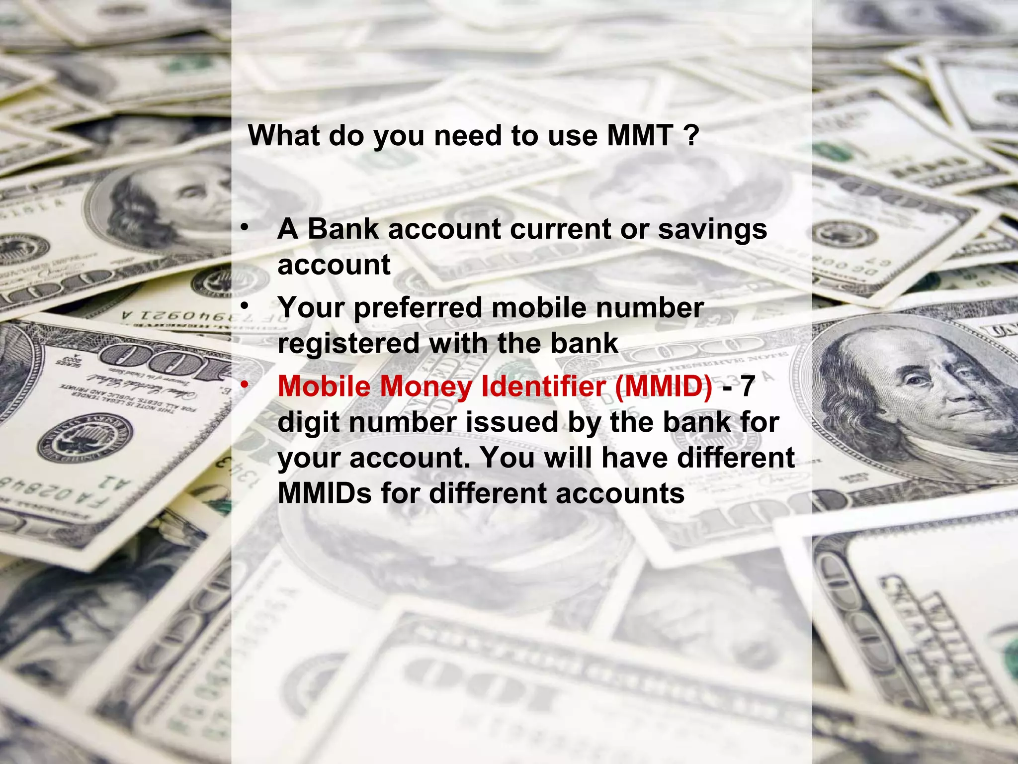 What do you need to use MMT ?


• A Bank account current or savings
  account
• Your preferred mobile number
  registered with the bank
• Mobile Money Identifier (MMID) - 7
  digit number issued by the bank for
  your account. You will have different
  MMIDs for different accounts
 