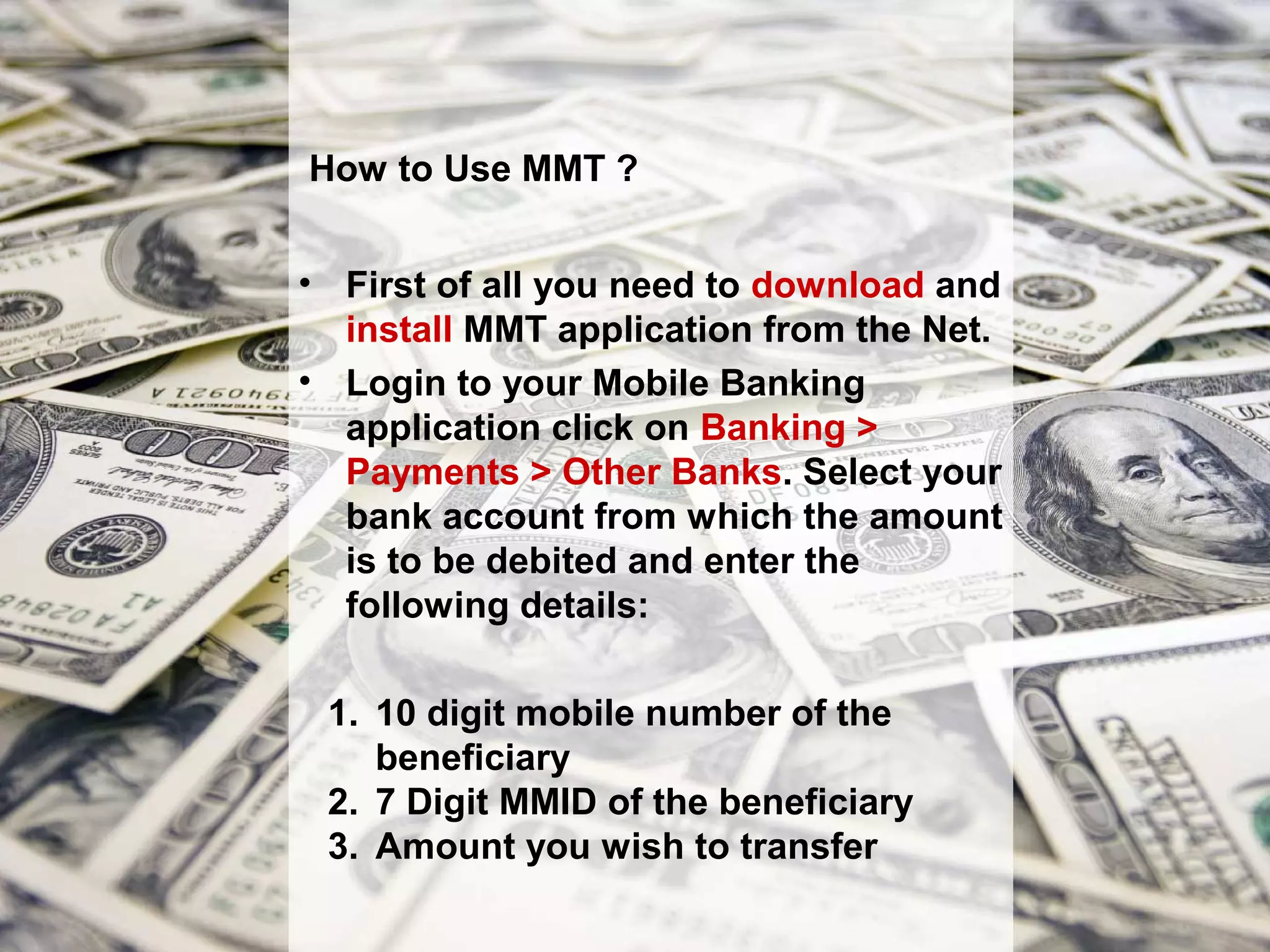 How to Use MMT ?


• First of all you need to download and
  install MMT application from the Net.
• Login to your Mobile Banking
  application click on Banking >
  Payments > Other Banks. Select your
  bank account from which the amount
  is to be debited and enter the
  following details:

 1. 10 digit mobile number of the
    beneficiary
 2. 7 Digit MMID of the beneficiary
 3. Amount you wish to transfer
 