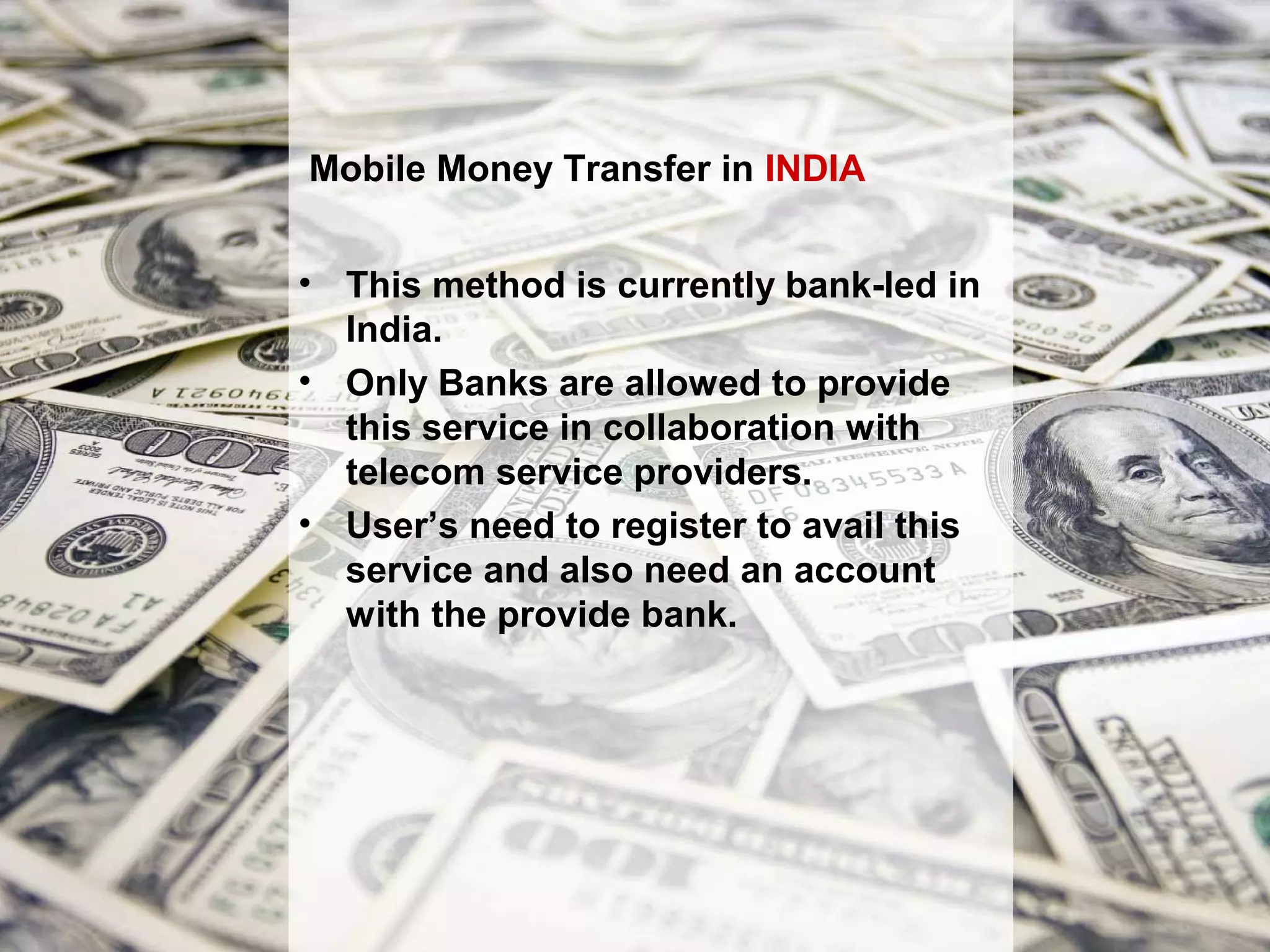 Mobile Money Transfer in INDIA


• This method is currently bank-led in
  India.
• Only Banks are allowed to provide
  this service in collaboration with
  telecom service providers.
• User’s need to register to avail this
  service and also need an account
  with the provide bank.
 