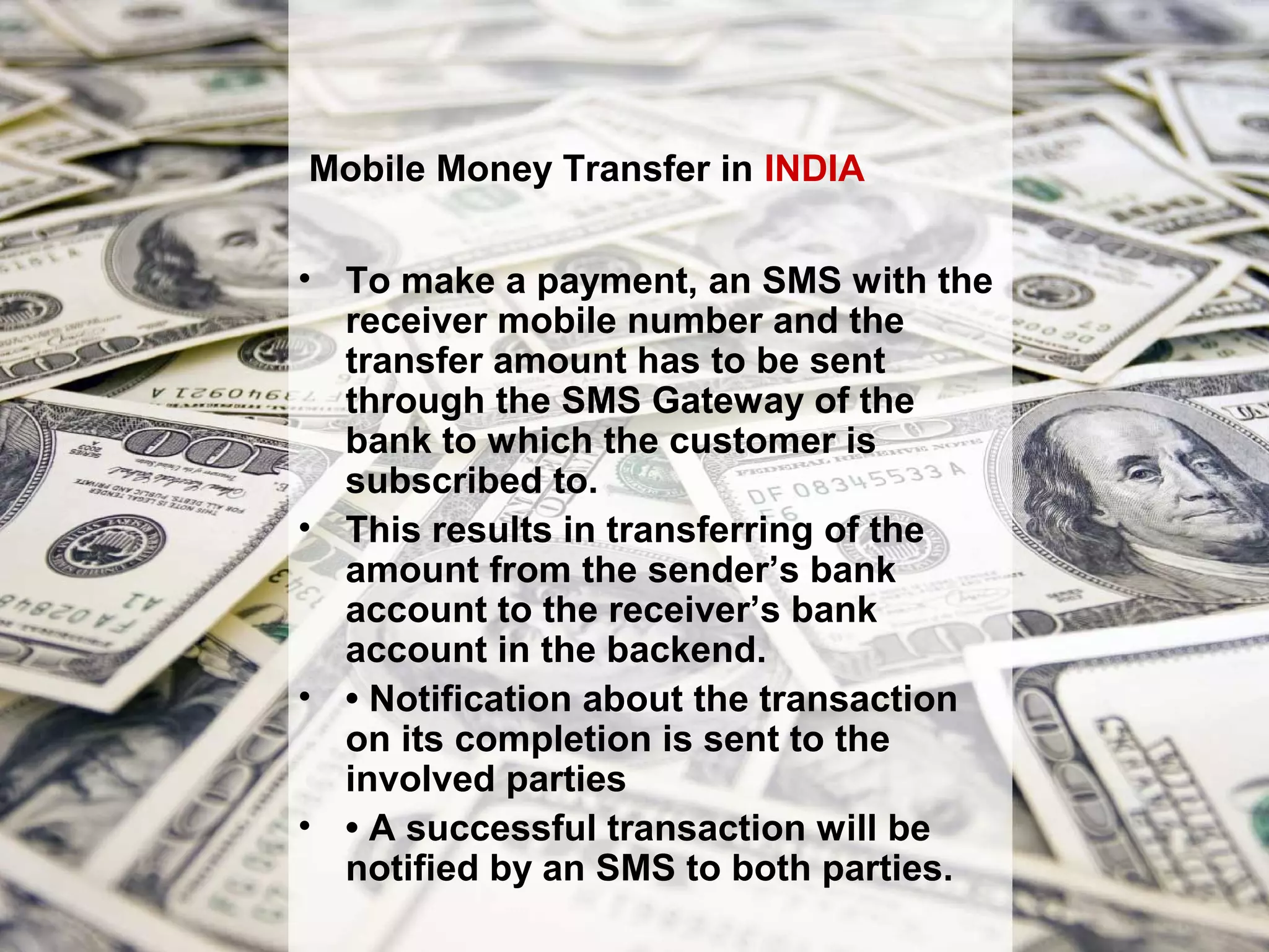 Mobile Money Transfer in INDIA

• To make a payment, an SMS with the
  receiver mobile number and the
  transfer amount has to be sent
  through the SMS Gateway of the
  bank to which the customer is
  subscribed to.
• This results in transferring of the
  amount from the sender’s bank
  account to the receiver’s bank
  account in the backend.
• • Notification about the transaction
  on its completion is sent to the
  involved parties
• • A successful transaction will be
  notified by an SMS to both parties.
 