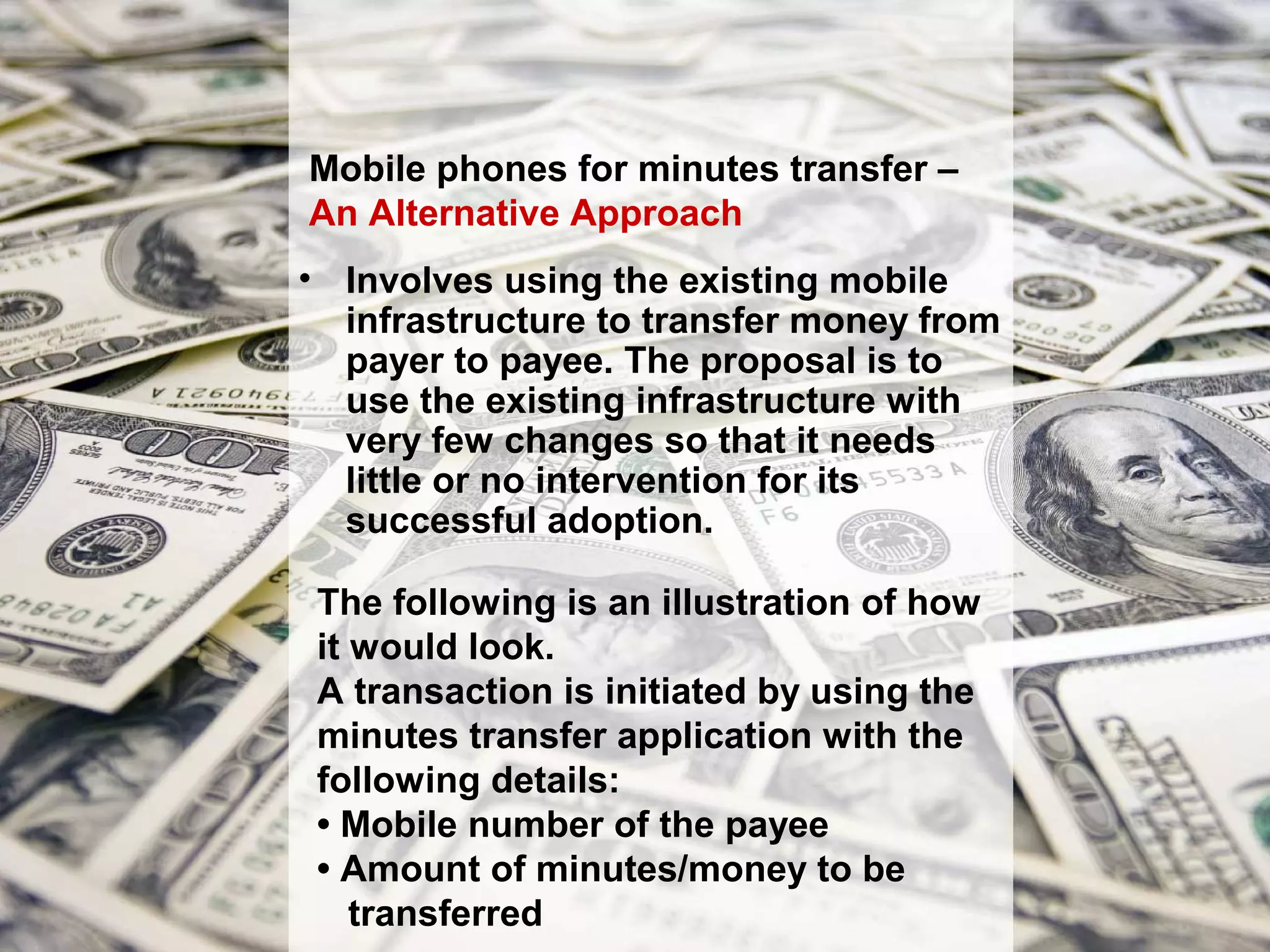 Mobile phones for minutes transfer –
An Alternative Approach
• Involves using the existing mobile
  infrastructure to transfer money from
  payer to payee. The proposal is to
  use the existing infrastructure with
  very few changes so that it needs
  little or no intervention for its
  successful adoption.

 The following is an illustration of how
 it would look.
 A transaction is initiated by using the
 minutes transfer application with the
 following details:
 • Mobile number of the payee
 • Amount of minutes/money to be
    transferred
 