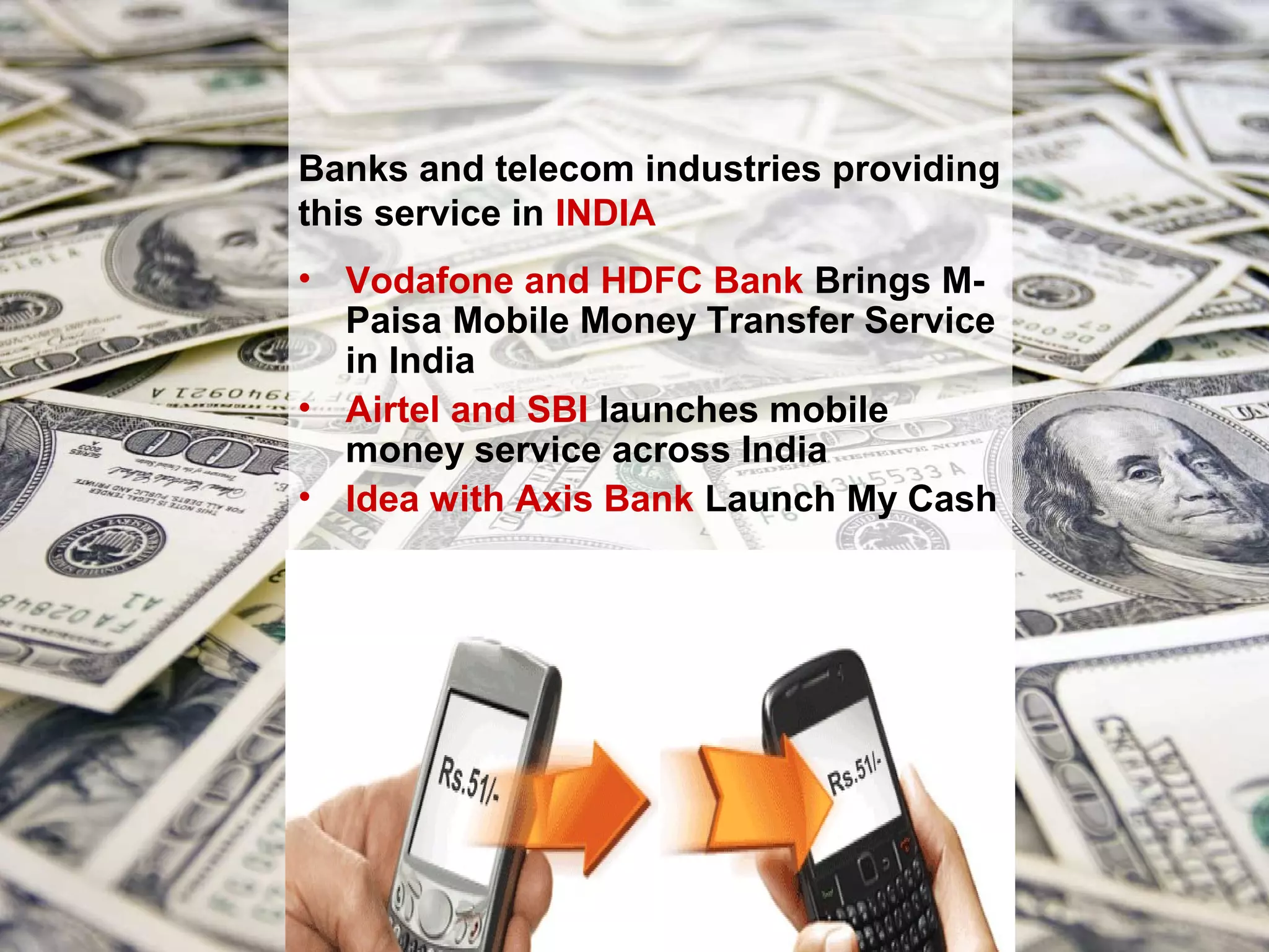 Banks and telecom industries providing
this service in INDIA
• Vodafone and HDFC Bank Brings M-
  Paisa Mobile Money Transfer Service
  in India
• Airtel and SBI launches mobile
  money service across India
• Idea with Axis Bank Launch My Cash
 
