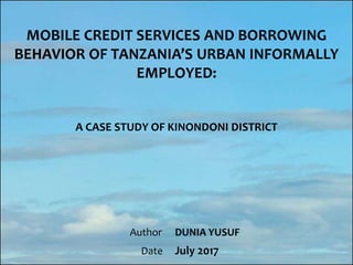 MOBILE CREDIT SERVICES AND BORROWING
BEHAVIOR OF TANZANIA’S URBAN INFORMALLY
EMPLOYED:
A CASE STUDY OF KINONDONI DISTRICT
Author
Date
DUNIA YUSUF
July 2017
 