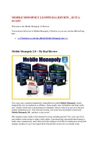 MOBILE MONOPOLY 2.0 OFFICIAL REVIEW…IS IT A
SCAM?
Welcome to the Mobile Monopoly 2.0 Review,

You read my full review of Mobile Monopoly 2.0 below, or you can visit the Official Page
here:

   •   >> Click here to visit the official Mobile Monopoly site! <<




Mobile Monopoly 2.0 – My Real Review




Two years ago, a product launched by Adam Horwitz called Mobile Monopoly totally
changed the way we marketed as affiliates. Some people were left behind, and slept on the
new ‘mobile’ trend only to kick themselves thinking ‘what if, what if we got on to the new
mobile marketing wave’. Fast forward to today, two years later and Adam is back with
Mobile Monopoly 2.0 - and here is my review!

The original course totally to the internet by storm, including myself. Two years ago I was
just another rookie trying to make a buck online. I purchased the original product hoping to
make some commissions, and I did exactly that netting over $280 in commissions on my first
attempt, needless to say I was hyped when I heard that version two was finally ready.
 