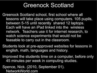 Greenock Scotland
Greenock Scotland school, first school where all
lessons will take place using computers. 105 pupils,
be...