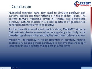 Conclusion
Numerical methods have been used to simulate porphyry ore-
systems models and their reflection in the MobileMT data. The
current forward modeling covers 5+ typical and generalized
porphyry systems models in a broad spectrum of geoelectrical
conditions, from resistive to conductive.
As the theoretical results and practice show, MobileMT airborne
EM system is able to recover subsurface geology effectively in the
broad range of resistivities and depths from near surface to >1 km.
Mobile-MT technology is highly potential in porphyry mineral
exploration, including those porphyry ore-systems that are deeply
located or masked by challenging post-mineral cover.
13 Conclusion
 