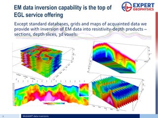 EM data inversion capability is the top of
EGL service offering
Except standard databases, grids and maps of acquainted data we
provide with inversion of EM data into resistivity-depth products –
sections, depth slices, 3d voxels:
2 MobileMT data inversions
 