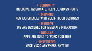 > Community
inclusive, passionate, helpful, grass roots
> Inspiring
new experiences with multi-touch gestures
> Intuitive
UIs are designed for immediate interaction
> Modular
apps are built to work together
> Untethered
make music anywhere, anytime
 