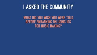 I ASKED THE COMMUNITY
What did you wish you were told
before embarking on using iOS
for music making?
 