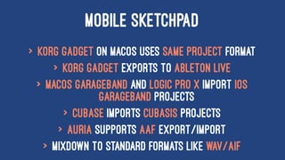 MOBILE SKETCHPAD
> Korg Gadget on macOS uses same project format
> Korg Gadget exports to Ableton Live
> macOS GarageBand and Logic Pro X import iOS
GarageBand projects
> Cubase imports Cubasis projects
> Auria supports AAF export/import
> Mixdown to standard formats like WAV/AIF
 