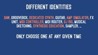 DIFFERENT IDENTITIES
DAW, Groovebox, Dedicated synth, Guitar, Amp Simulator, FX
Unit, MIDI Controller, MIDI Router, DJ rig, Musical
sketching, Synthesis education, Sampler, ...
ONLY CHOOSE ONE AT ANY GIVEN TIME
 