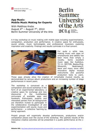 Website URL: http://www.udk-berlin.de/sites/sommerkurse/content/2014_courses/music/mobile_music_making/index_eng.html
App Music:
Mobile Music Making for Experts
With Matthias Krebs
August 4th
– August 7th
, 2014
Berlin Summer University of the Arts
A 4-day workshop on music making with mobile apps including experimentation,
composition, production and performance. A creative space for enthusiasts,
sound artists, music technologists and professional musicians exploring
inspiration and creativity. Findings and results culminate in a final concert.
For quite a while now,
making music with apps on
smartphones and tablets has
been more than simply a
novelty. Some excellent
music apps like Audiobus,
TC-11, SECTOR, Beatsurfing,
Mitosynth, Beatmaker2,
Nave and many more offer
innovative digital musical
instruments and powerful
production tools to users.
These apps already allow the creation of remarkable musical results, as
demonstrated by serious album productions and an increasing number of stage
performances in recent years.
The workshop is conceived as a
composition and sound workshop in the
form of an experimental laboratory; a
creative space for exchange and new
discoveries in the multifaceted
cornucopia of available apps and
hardware. Enthusiasts, experts and
interested parties from all backgrounds
are therefore invited to participate in
the collaborative investigation of and
experimentation with sound, music and
performance – a collective ‘learning by
doing’ approach.
Project groups will organically develop performances, productions and/or
composition pieces over the course of the workshop. The (partial) results of the
interactive creative activities will be presented in a public performance at the c-
base.
 