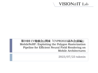 第59回 CV勉強会@関東「CVPR2023読み会(前編)」
MobileNeRF: Exploiting the Polygon Rasterization
Pipeline for Efficient Neural Field Rendering on
Mobile Architectures
2023/07/23 takmin
 