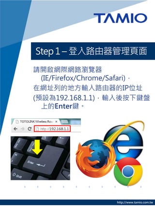 Step 1 – 登入路由器管理頁面
請開啟網際網路瀏覽器
  (IE/Firefox/Chrome/Safari)，
在網址列的地方輸入路由器的IP位址
(預設為192.168.1.1)，輸入後按下鍵盤
  上的Enter鍵。




                    http://www.tamio.com.tw
 