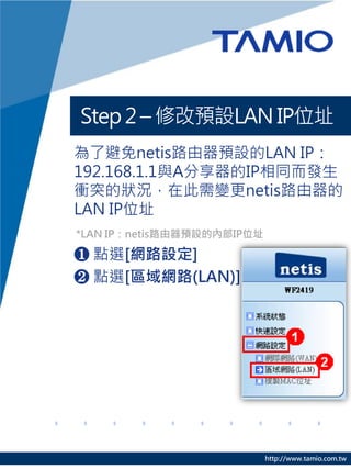 Step 2 – 修改預設LAN IP位址
為了避免netis路由器預設的LAN IP：
192.168.1.1與A分享器的IP相同而發生
衝突的狀況，在此需變更netis路由器的
LAN IP位址
*LAN IP：netis路由器預設的內部IP位址

❶ 點選[網路設定]
❷ 點選[區域網路(LAN)]




                            http://www.tamio.com.tw
 