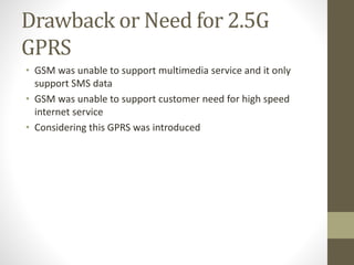 Drawback or Need for 2.5G
GPRS
• GSM was unable to support multimedia service and it only
support SMS data
• GSM was unable to support customer need for high speed
internet service
• Considering this GPRS was introduced
 